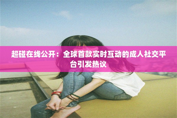 超碰在线公开：全球首款实时互动的成人社交平台引发热议