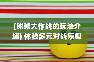 (球球大作战的玩法介绍) 体验多元对战乐趣，浅析球球大作战的游戏策略和人物技能搭配