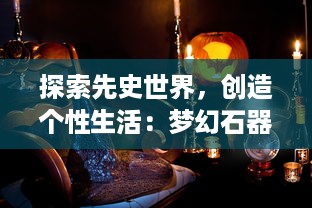 探索先史世界，创造个性生活：梦幻石器OL 带你体验前所未有的游戏冒险旅程