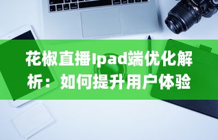 花椒直播Ipad端优化解析：如何提升用户体验和互动性 v7.7.7下载