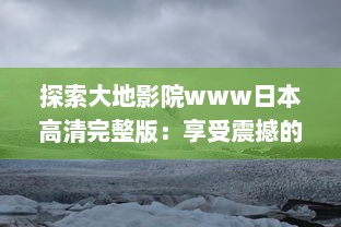 探索大地影院www日本高清完整版：享受震撼的视听盛宴，浸润在精彩的日本电影世界