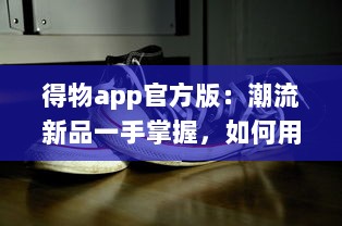 得物app官方版：潮流新品一手掌握，如何用得物购买正品球鞋全攻略!