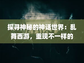 探寻神秘的神话世界：乱舞西游，重现不一样的取经历程与传统文化魅力