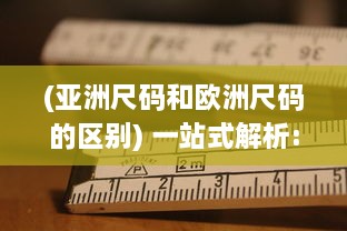 (亚洲尺码和欧洲尺码的区别) 一站式解析:亚洲尺码、欧洲尺码与美国专线购物尺寸选择指南