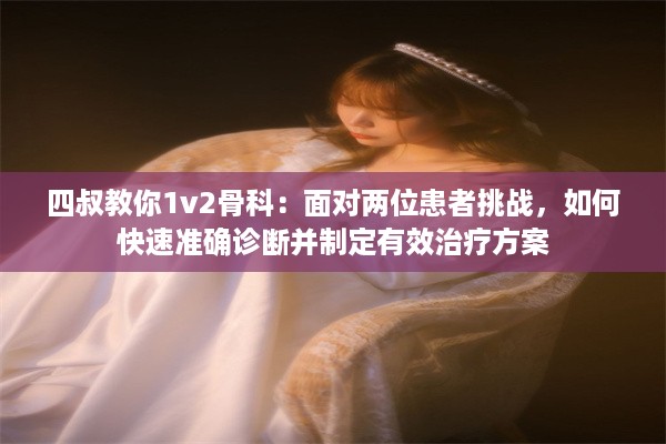 四叔教你1v2骨科：面对两位患者挑战，如何快速准确诊断并制定有效治疗方案