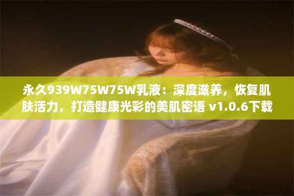 永久939W75W75W乳液：深度滋养，恢复肌肤活力，打造健康光彩的美肌密语 v1.0.6下载