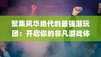 聚集风华绝代的最强潮玩团：开启你的非凡游戏体验与一场潮流盛宴