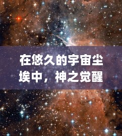 在悠久的宇宙尘埃中，神之觉醒：探寻神秘力量的觉醒之旅，揭示隐藏的宇宙真相