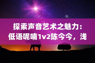 探索声音艺术之魅力：低语呢喃1v2陈今今，浅析其在声音空间创作的独特风格和深远影响