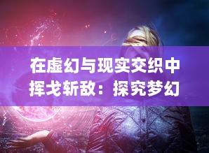 在虚幻与现实交织中挥戈斩敌：探究梦幻战纪 的全新游戏魅力与深度