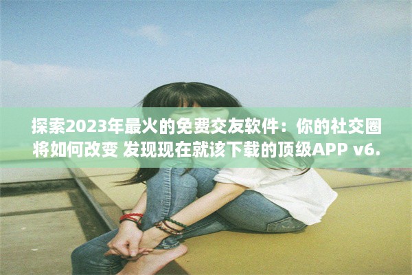 探索2023年最火的免费交友软件：你的社交圈将如何改变 发现现在就该下载的顶级APP v6.5.6下载