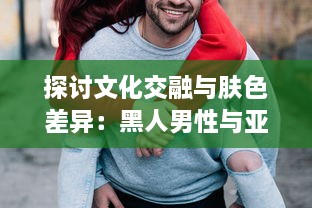 探讨文化交融与肤色差异：黑人男性与亚洲女性之间的爱情、婚姻与社会观感