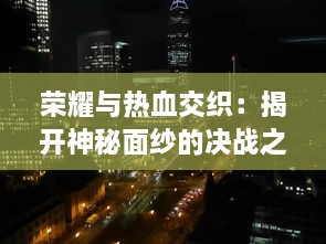 荣耀与热血交织：揭开神秘面纱的决战之地，深入探索历史上重大战役背后的故事