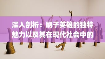 深入剖析：刷子英雄的独特魅力以及其在现代社会中的影响和价值