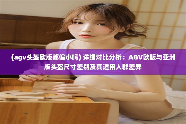 (agv头盔欧版都偏小吗) 详细对比分析：AGV欧版与亚洲版头盔尺寸差别及其适用人群差异