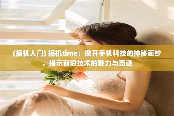 (搞机入门) 搞机time：掀开手机科技的神秘面纱，揭示前沿技术的魅力与奇迹