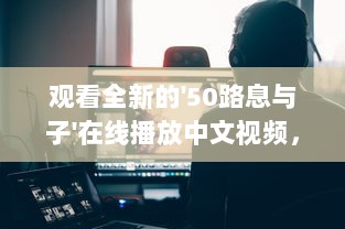 观看全新的'50路息与子'在线播放中文视频，探索家庭亲情的深度和温度