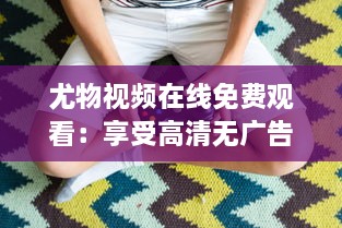 尤物视频在线免费观看：享受高清无广告的多样化内容观看体验