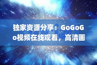 独家资源分享：GoGoGo视频在线观看，高清画质，海量影视剧任你选择