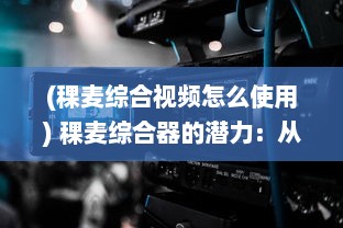 (稞麦综合视频怎么使用) 稞麦综合器的潜力：从传统农业到现代技术应用的跨界革命