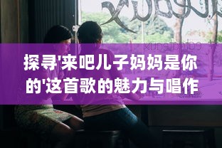 探寻'来吧儿子妈妈是你的'这首歌的魅力与唱作人是谁的背后故事