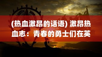 (热血激昂的话语) 激昂热血志：青春的勇士们在英雄的幻想世界中追逐冒险梦想