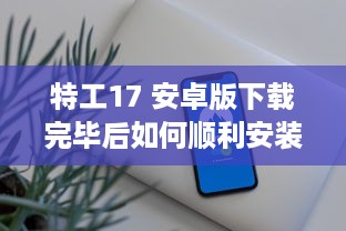 特工17 安卓版下载完毕后如何顺利安装 教你一招快速搞定 v3.8.5下载