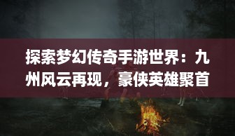 探索梦幻传奇手游世界：九州风云再现，豪侠英雄聚首掀起冒险狂潮