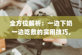 全方位解析：一边下奶一边吃敷的实用技巧，超详细步骤视频教程60分钟 v7.7.3下载