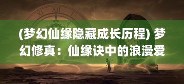 (梦幻仙缘隐藏成长历程) 梦幻修真：仙缘诀中的浪漫爱情与神秘仙界冒险之旅