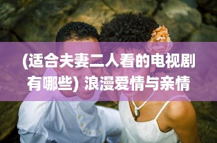 (适合夫妻二人看的电视剧有哪些) 浪漫爱情与亲情并存：最适合夫妻俩一起欣赏的十大电视剧推荐