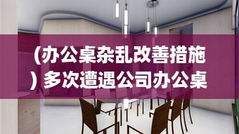 (办公桌杂乱改善措施) 多次遭遇公司办公桌不合理设计，我决定提出改变