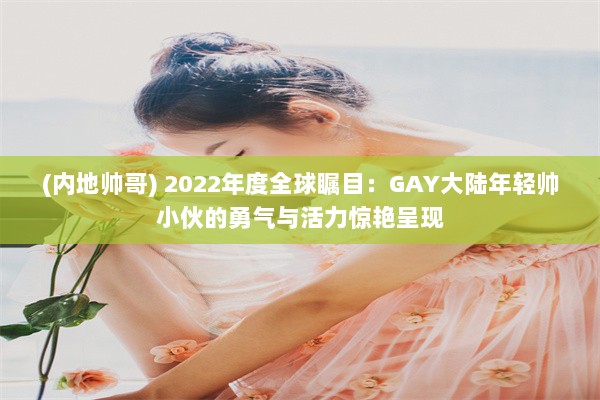 (内地帅哥) 2022年度全球瞩目：GAY大陆年轻帅小伙的勇气与活力惊艳呈现