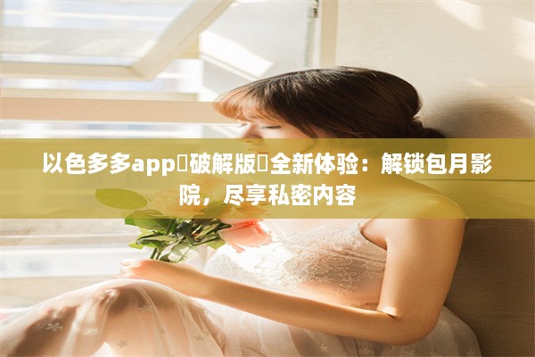 以色多多app♥破解版汅全新体验：解锁包月影院，尽享私密内容