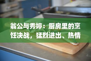 翁公与秀婷：厨房里的烹饪决战，猛烈进出、热情四溢的美食制作过程