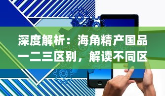 深度解析：海角精产国品一二三区别，解读不同区域特色产品的差异与优势 v9.2.8下载