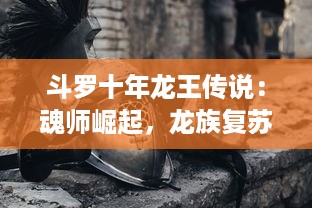 斗罗十年龙王传说：魂师崛起，龙族复苏，终极对决胜者为王的震撼史诗