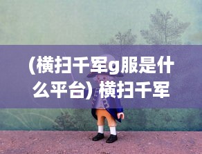 (横扫千军g服是什么平台) 横扫千军，重温辉煌历史：复古无双，激起你的热血激情