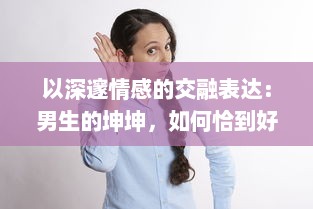 以深邃情感的交融表达：男生的坤坤，如何恰到好处地投入到女生的心灵坤里