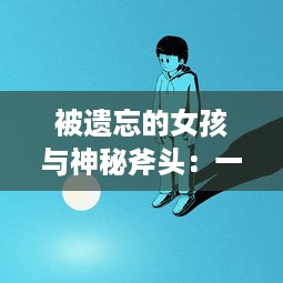 被遗忘的女孩与神秘斧头：一部探讨家庭、友情与冒险的奇幻心理小说