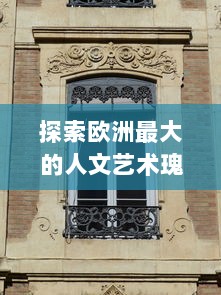 探索欧洲最大的人文艺术瑰宝：文化遗产、博物馆藏品与现代艺术的交融之旅