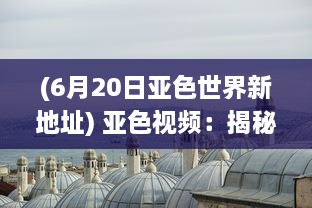 (6月20日亚色世界新地址) 亚色视频：揭秘东方视觉魅力，展现亚洲独特色彩和文化内涵