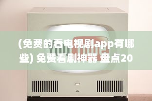 (免费的看电视剧app有哪些) 免费看剧神器 盘点2021年最火的免费电视剧观看App，畅享精彩不花钱