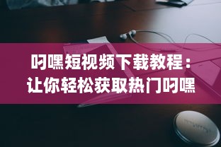 叼嘿短视频下载教程：让你轻松获取热门叼嘿视频的详细步骤与技巧