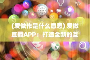 (爱做作是什么意思) 爱做直播APP：打造全新的互动社交平台，开启你的直播生涯