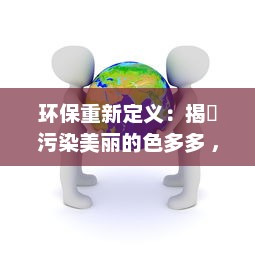 环保重新定义：揭秿污染美丽的色多多 ，洞察全球色彩污染现状与未来展望 v5.4.9下载