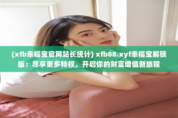 (xfb幸福宝官网站长统计) xfb88.xyf幸福宝解锁版：尽享更多特权，开启你的财富增值新旅程