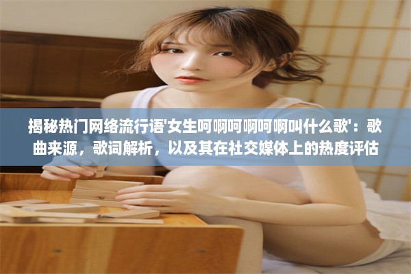 揭秘热门网络流行语'女生呵啊呵啊呵啊叫什么歌'：歌曲来源，歌词解析，以及其在社交媒体上的热度评估