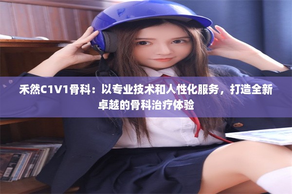 禾然C1V1骨科：以专业技术和人性化服务，打造全新卓越的骨科治疗体验