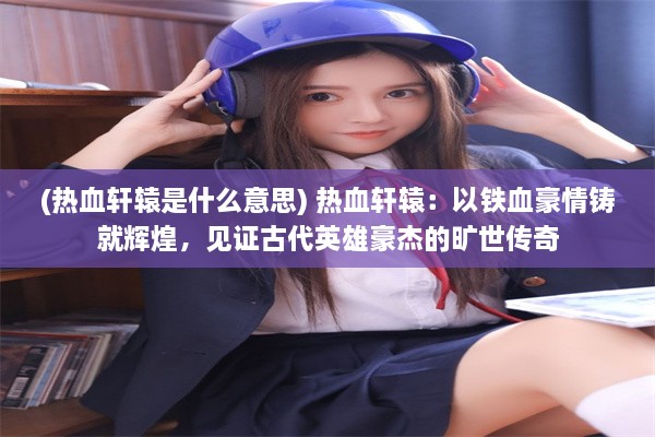 (热血轩辕是什么意思) 热血轩辕：以铁血豪情铸就辉煌，见证古代英雄豪杰的旷世传奇